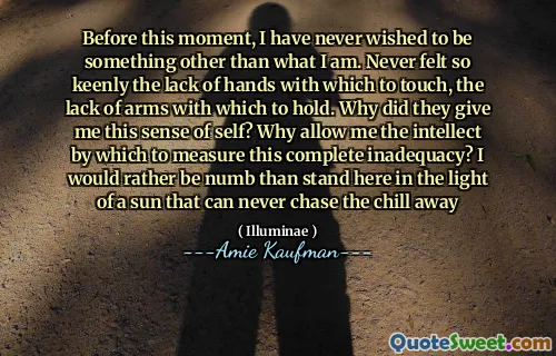 Before this moment, I have never wished to be something other than what I am. Never felt so keenly the lack of hands with which to touch, the lack of arms with which to hold. Why did they give me this sense of self? Why allow me the intellect by which to measure this complete inadequacy? I would rather be numb than stand here in the light of a sun that can never chase the chill away