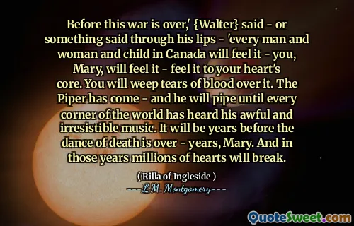 Before this war is over,' {Walter} said - or something said through his lips - 'every man and woman and child in Canada will feel it - you, Mary, will feel it - feel it to your heart's core. You will weep tears of blood over it. The Piper has come - and he will pipe until every corner of the world has heard his awful and irresistible music. It will be years before the dance of death is over - years, Mary. And in those years millions of hearts will break.