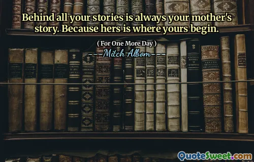Behind all your stories is always your mother's story. Because hers is where yours begin.