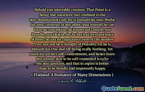 Behold yon miserable creature. That Point is a Being like ourselves, but confined to the non-dimensional Gulf. He is himself his own World, his own Universe; of any other than himself he can form no conception; he knows not Length, nor Breadth, nor Height, for he has had no experience of them; he has no cognizance even of the number Two; nor has he a thought of Plurality, for he is himself his One and All, being really Nothing. Yet mark his perfect self-contentment, and hence learn this lesson, that to be self-contented is to be vile and ignorant, and that to aspire is better than to be blindly and impotently happy.