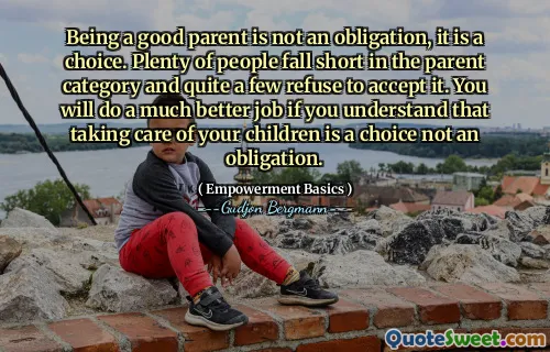 Being a good parent is not an obligation, it is a choice. Plenty of people fall short in the parent category and quite a few refuse to accept it. You will do a much better job if you understand that taking care of your children is a choice not an obligation.