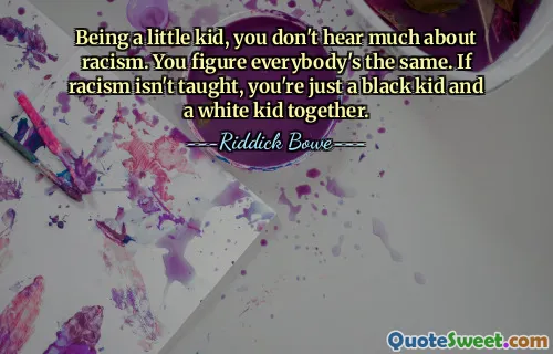 Being a little kid, you don't hear much about racism. You figure everybody's the same. If racism isn't taught, you're just a black kid and a white kid together.