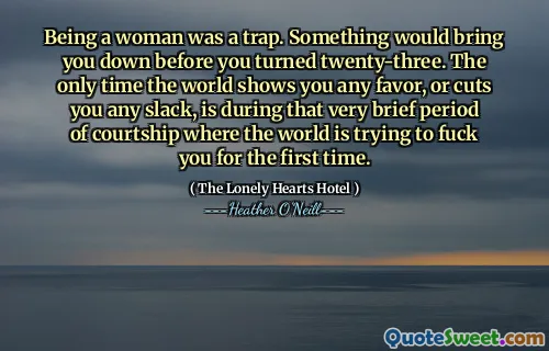 Being a woman was a trap. Something would bring you down before you turned twenty-three. The only time the world shows you any favor, or cuts you any slack, is during that very brief period of courtship where the world is trying to fuck you for the first time.