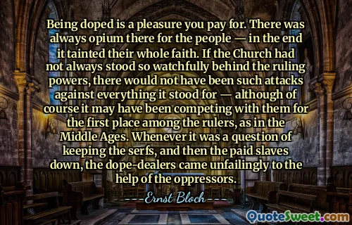 Being doped is a pleasure you pay for. There was always opium there for the people — in the end it tainted their whole faith. If the Church had not always stood so watchfully behind the ruling powers, there would not have been such attacks against everything it stood for — although of course it may have been competing with them for the first place among the rulers, as in the Middle Ages. Whenever it was a question of keeping the serfs, and then the paid slaves down, the dope-dealers came unfailingly to the help of the oppressors.