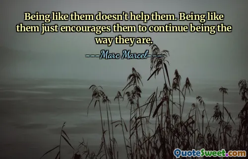 Being like them doesn't help them. Being like them just encourages them to continue being the way they are.