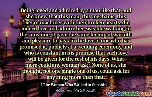 Being loved and admired by a man like that-and she knew that this man, this mechanic, this fixer of machines with their broken hearts, did indeed love and admire her-was like walking in the sunshine; it gave the same feeling of warmth and pleasure to bask in the love of one who has promised it, publicly at a wedding ceremony, and who is constant in his promise that such love will be given for the rest of his days. What more could any woman ask? None of us, she thought, not one single one of us, could ask for anything more than that.