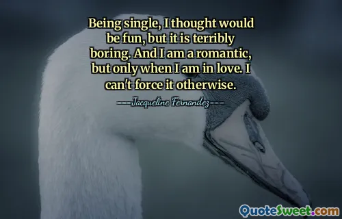Being single, I thought would be fun, but it is terribly boring. And I am a romantic, but only when I am in love. I can't force it otherwise.