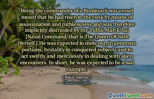 Being the commander of a Ruminarii war vessel meant that he had risen to the rank by means of assassination and ruthlessness and was therefore implicitly distrusted by the Tidhii Mah'k'hai {Naval Command, that is The Queen Of Suth Herself.} He was expected to mete out, in generous portions, brutality to conquered subjects and to act swiftly and mercilessly in dealing with alien encounters. In short, he was expected to be a bad example.