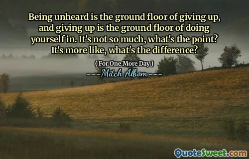 Being unheard is the ground floor of giving up, and giving up is the ground floor of doing yourself in. It's not so much, what's the point? It's more like, what's the difference?