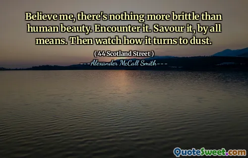 Believe me, there's nothing more brittle than human beauty. Encounter it. Savour it, by all means. Then watch how it turns to dust.
