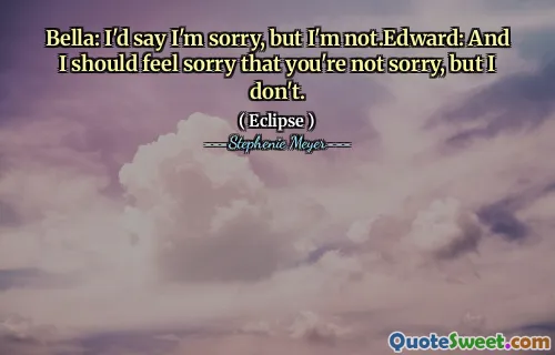 Bella: I'd say I'm sorry, but I'm not.Edward: And I should feel sorry that you're not sorry, but I don't.