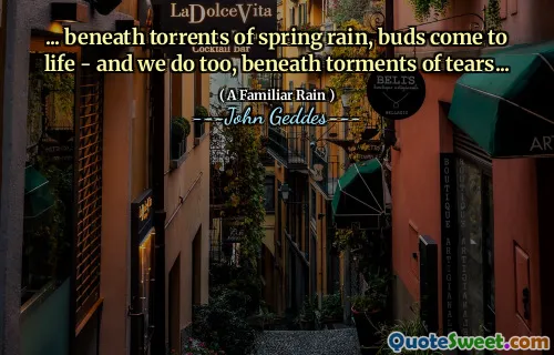 ... beneath torrents of spring rain, buds come to life - and we do too, beneath torments of tears...