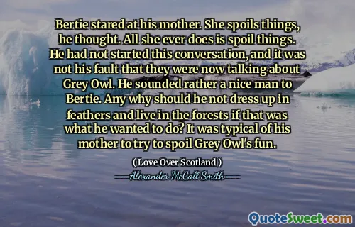 Bertie stared at his mother. She spoils things, he thought. All she ever does is spoil things. He had not started this conversation, and it was not his fault that they were now talking about Grey Owl. He sounded rather a nice man to Bertie. Any why should he not dress up in feathers and live in the forests if that was what he wanted to do? It was typical of his mother to try to spoil Grey Owl's fun.
