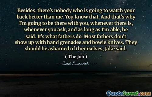 Besides, there's nobody who is going to watch your back better than me. You know that. And that's why I'm going to be there with you, whenever there is, whenever you ask, and as long as I'm able, he said. It's what fathers do. Most fathers don't show up with hand grenades and bowie knives. They should be ashamed of themselves, Jake said.