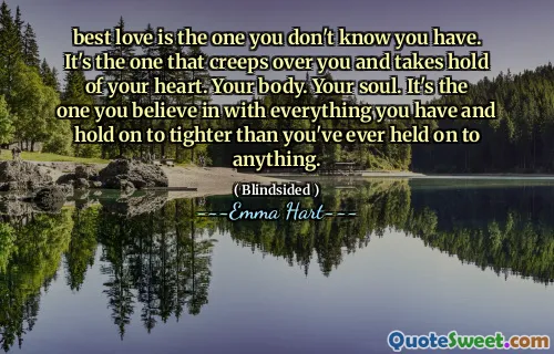 best love is the one you don't know you have. It's the one that creeps over you and takes hold of your heart. Your body. Your soul. It's the one you believe in with everything you have and hold on to tighter than you've ever held on to anything.