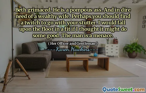 Beth grimaced. He is a pompous ass. And in dire need of a wealthy wife. Perhaps you should find a twitch to go with your stutter. I would fall upon the floor in a fit if I thought it might do some good. The man is a menace.