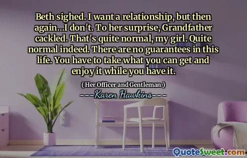 Beth sighed. I want a relationship, but then again…I don't. To her surprise, Grandfather cackled. That's quite normal, my girl. Quite normal indeed. There are no guarantees in this life. You have to take what you can get and enjoy it while you have it.