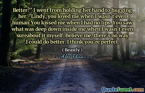 Better?" I went from holding her hand to hugging her. "Lindy, you loved me when I wasn't even human.You kissed me when I had no lips. You saw what was deep down inside me when I wasn't even sureabout it myself. Believe me, there's no way I could do better. I think you're perfect.