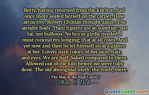 Betty, having returned from the kitchen, had once more seated herself on the carpet. How attractive, Robert Childan thought again. The slender body. Their figures are so superior; not fat, not bulbous. No bra or girdle needed. I must conceal my longing; that at all costs. And yet now and then he let himself steal a glance at her. Lovely dark colors of her skin, hair, and eyes. We are half-baked compared to them. Allowed out of the kiln before we were fully done. The old aboriginal myth; the truth, there.