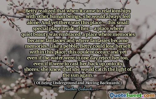 Betty realized that when it came to relationships with other human beings, she would always feel alone. And yet there was this place – this small special place inside of her – a place where quiet beauty was embraced, a place where memories became fantasies and where fantasies became memories. Like a pebble, Betty could lose herself within this place, this opulent ocean, and yet even if the water were to one day reject her too, even if it were to cast her back up onto its shores, she knew that she would catch the light of the sun again.