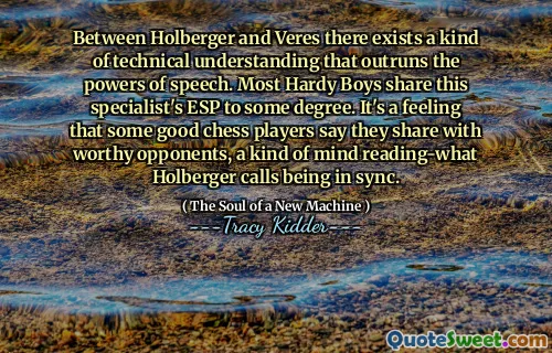 Between Holberger and Veres there exists a kind of technical understanding that outruns the powers of speech. Most Hardy Boys share this specialist's ESP to some degree. It's a feeling that some good chess players say they share with worthy opponents, a kind of mind reading-what Holberger calls being in sync.