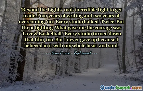 'Beyond the Lights' took incredible fight to get made. Four years of writing and two years of overcoming 'no.' Every studio balked. Twice. But I kept fighting. What gave me the courage was 'Love & Basketball.' Every studio turned down that film, too. But I never gave up because I believed in it with my whole heart and soul.