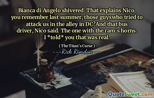 Bianca di Angelo shivered. That explains Nico, you remember last summer, those guyswho tried to attack us in the alley in DC?And that bus driver, Nico said. The one with the ram's horns. I *told* you that was real.
