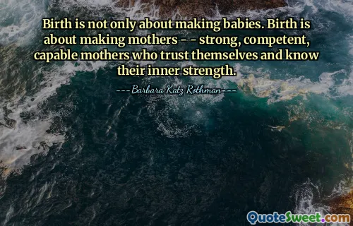 Birth is not only about making babies. Birth is about making mothers - - strong, competent, capable mothers who trust themselves and know their inner strength.