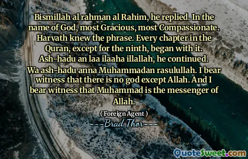 Bismillah al rahman al Rahim, he replied. In the name of God, most Gracious, most Compassionate. Harvath knew the phrase. Every chapter in the Quran, except for the ninth, began with it. Ash-hadu an laa ilaaha illallah, he continued. Wa ash-hadu anna Muhammadan rasulullah. I bear witness that there is no god except Allah. And I bear witness that Muhammad is the messenger of Allah.