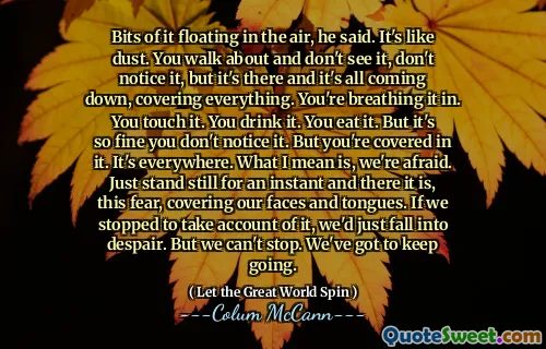 Bits of it floating in the air, he said. It's like dust. You walk about and don't see it, don't notice it, but it's there and it's all coming down, covering everything. You're breathing it in. You touch it. You drink it. You eat it. But it's so fine you don't notice it. But you're covered in it. It's everywhere. What I mean is, we're afraid. Just stand still for an instant and there it is, this fear, covering our faces and tongues. If we stopped to take account of it, we'd just fall into despair. But we can't stop. We've got to keep going.