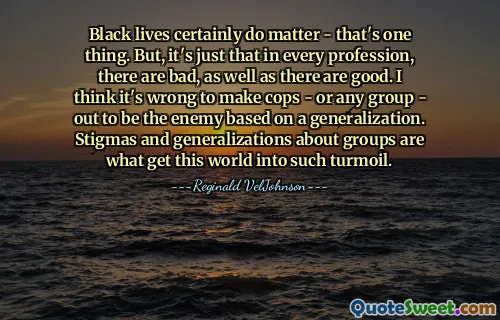 Mạng sống của người da đen chắc chắn có ý nghĩa - đó là một chuyện. Nhưng thực ra nghề nào cũng có cái dở, cái tốt. Tôi nghĩ thật sai lầm khi coi cảnh sát - hoặc bất kỳ nhóm nào - trở thành kẻ thù dựa trên sự khái quát. Sự kỳ thị và khái quát hóa về các nhóm là nguyên nhân khiến thế giới này rơi vào tình trạng hỗn loạn như vậy.