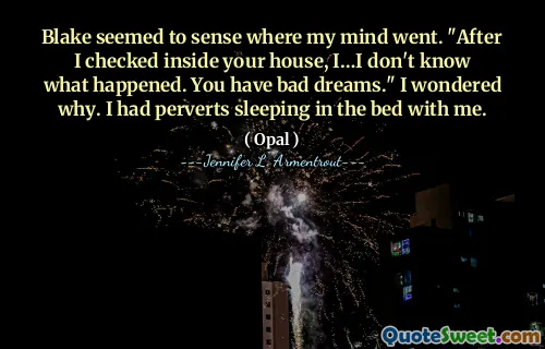 Blake seemed to sense where my mind went. "After I checked inside your house, I…I don't know what happened. You have bad dreams." I wondered why. I had perverts sleeping in the bed with me.