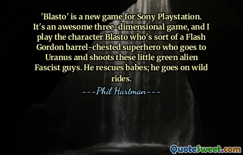 „Blasto” este un joc nou pentru Sony Playstation. Este un joc tridimensional minunat, iar eu joc personajul Blasto, care este un fel de super-erou Flash Gordon cu piept de butoi care merge la Uranus și împușcă acești băieți fasciști extratereștri verzi. El salvează bebeluși; merge în plimbări sălbatice.