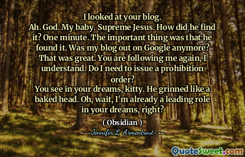 I looked at your blog.
Ah. God. My baby. Supreme Jesus. How did he find it? One minute. The important thing was that he found it. Was my blog out on Google anymore? That was great. You are following me again, I understand. Do I need to issue a prohibition order?
You see in your dreams, kitty. He grinned like a baked head. Oh, wait, I'm already a leading role in your dreams, right?