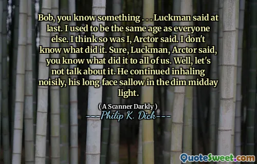 Bob, you know something . . . Luckman said at last. I used to be the same age as everyone else. I think so was I, Arctor said. I don't know what did it. Sure, Luckman, Arctor said, you know what did it to all of us. Well, let's not talk about it. He continued inhaling noisily, his long face sallow in the dim midday light.