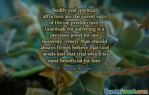Bodily and spiritual affliction are the surest sign of Divine predilection. Gratitude for suffering is a precious jewel for our heavenly crown. Man should always firmly believe that God sends just that trial which is most beneficial for him.