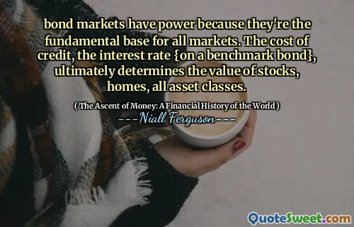 bond markets have power because they're the fundamental base for all markets. The cost of credit, the interest rate {on a benchmark bond}, ultimately determines the value of stocks, homes, all asset classes.