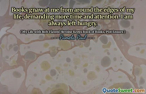 Books gnaw at me from around the edges of my life, demanding more time and attention. I am always left hungry.