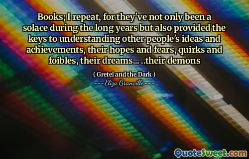 Books; I repeat, for they've not only been a solace during the long years but also provided the keys to understanding other people's ideas and achievements, their hopes and fears, quirks and foibles, their dreams... ..their demons