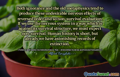 Both ignorance and the old metaphysics tend to produce these undesirable nervous effects of reversed order and so non-survival evaluation. If we use the nervous system in a way which is against its survival structure, we must expect non-survival. Human history is short, but already we have astonishing records of extinction.