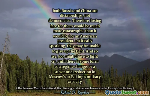 both Russia and China are dictatorships, not democracies. Therefore, losing face for them would be much more catastrophic than it would be for an American president. Politically speaking, they may be unable to give up the fight. And so we, too, might have to fight on, until there is some form of a regime change, or a substantial reduction in Moscow's or Beijing's military capacity