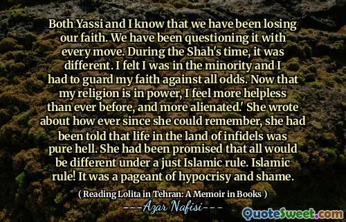 Both Yassi and I know that we have been losing our faith. We have been questioning it with every move. During the Shah's time, it was different. I felt I was in the minority and I had to guard my faith against all odds. Now that my religion is in power, I feel more helpless than ever before, and more alienated.' She wrote about how ever since she could remember, she had been told that life in the land of infidels was pure hell. She had been promised that all would be different under a just Islamic rule. Islamic rule! It was a pageant of hypocrisy and shame.