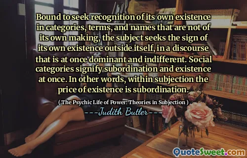 Bound to seek recognition of its own existence in categories, terms, and names that are not of its own making, the subject seeks the sign of its own existence outside itself, in a discourse that is at once dominant and indifferent. Social categories signify subordination and existence at once. In other words, within subjection the price of existence is subordination.