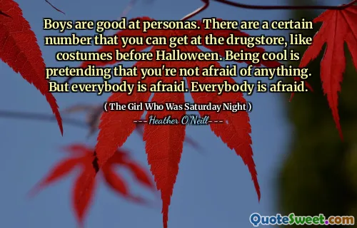 Boys are good at personas. There are a certain number that you can get at the drugstore, like costumes before Halloween. Being cool is pretending that you're not afraid of anything. But everybody is afraid. Everybody is afraid.