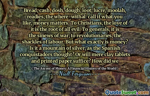 Bread, cash, dosh, dough, loot, lucre, moolah, readies, the where-withal: call it what you like, money matters. To Christians, the love of it is the root of all evil. To generals, it is the sinews of war; to revolutionaries, the shackles of labour. But what exactly is money? Is it a mountain of silver, as the Spanish conquistadors thought? Or will mere clay tablets and printed paper suffice? How did we