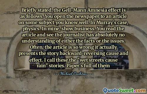 Briefly stated, the Gell-Mann Amnesia effect is as follows. You open the newspaper to an article on some subject you know well. In Murray's case, physics. In mine, show business. You read the article and see the journalist has absolutely no understanding of either the facts or the issues. Often, the article is so wrong it actually presents the story backward-reversing cause and effect. I call these the "wet streets cause rain" stories. Paper's full of them