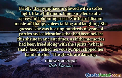 Briefly, the nymphaeum glowed with a softer light, like a full moon. Piper smelled exotic spices and blooming roses. She heard distant music and happy voices talking and laughing. She guessed she was hearing hundreds of years of parties and celebrations that had been held at this shrine in ancient times, as if the memories had been freed along with the spirits.'What is that?' Jason asked nervously.Piper slipped her hand into his. 'The ghosts are dancing.