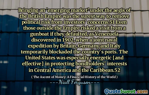 Bringing an 'emerging market' under the aegis of the British Empire was the surest way to remove political risk from investors' concerns.51 Even those outside the Empire risked a visit from a gunboat if they defaulted, as Venezuela discovered in 1902, when a joint naval expedition by Britain, Germany and Italy temporarily blockaded the country's ports. The United States was especially energetic {and effective} in protecting bondholders' interests in Central America and the Caribbean.52