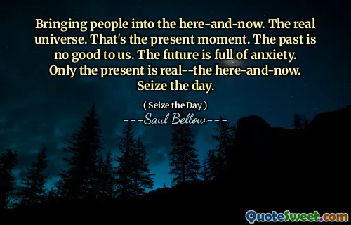 Bringing people into the here-and-now. The real universe. That's the present moment. The past is no good to us. The future is full of anxiety. Only the present is real--the here-and-now. Seize the day.