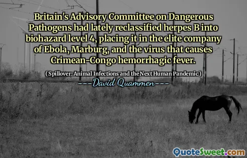 Britain's Advisory Committee on Dangerous Pathogens had lately reclassified herpes B into biohazard level 4, placing it in the elite company of Ebola, Marburg, and the virus that causes Crimean-Congo hemorrhagic fever.